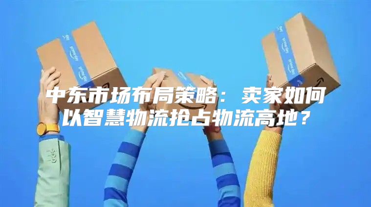 中东市场布局策略：卖家如何以智慧物流抢占物流高地？