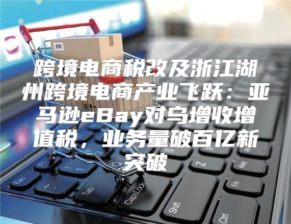 跨境电商税改及浙江湖州跨境电商产业飞跃：亚马逊eBay对乌增收增值税，业务量破百亿新突破