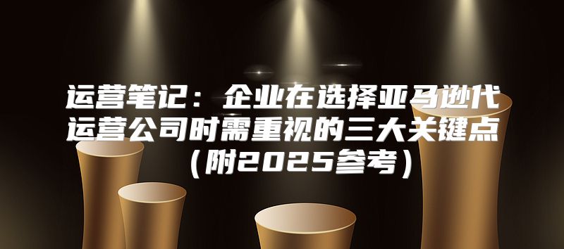 运营笔记：企业在选择亚马逊代运营公司时需重视的三大关键点附2025参考