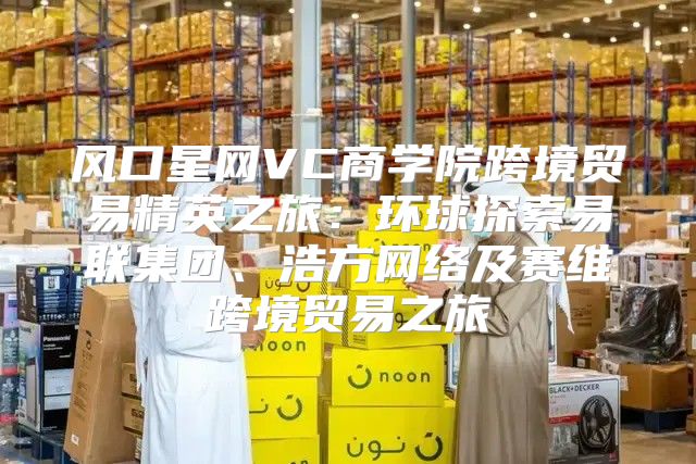 风口星网VC商学院跨境贸易精英之旅：环球探索易联集团、浩方网络及赛维跨境贸易之旅