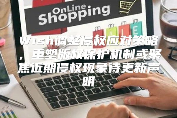 Wish调整侵权应对策略，重塑版权保护机制或聚焦近期侵权现象待更新声明