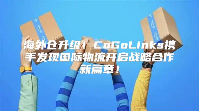 海外仓升级！CoGoLinks携手发现国际物流开启战略合作新篇章！