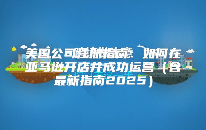 美国公司注册指南：如何在亚马逊开店并成功运营含最新指南2025