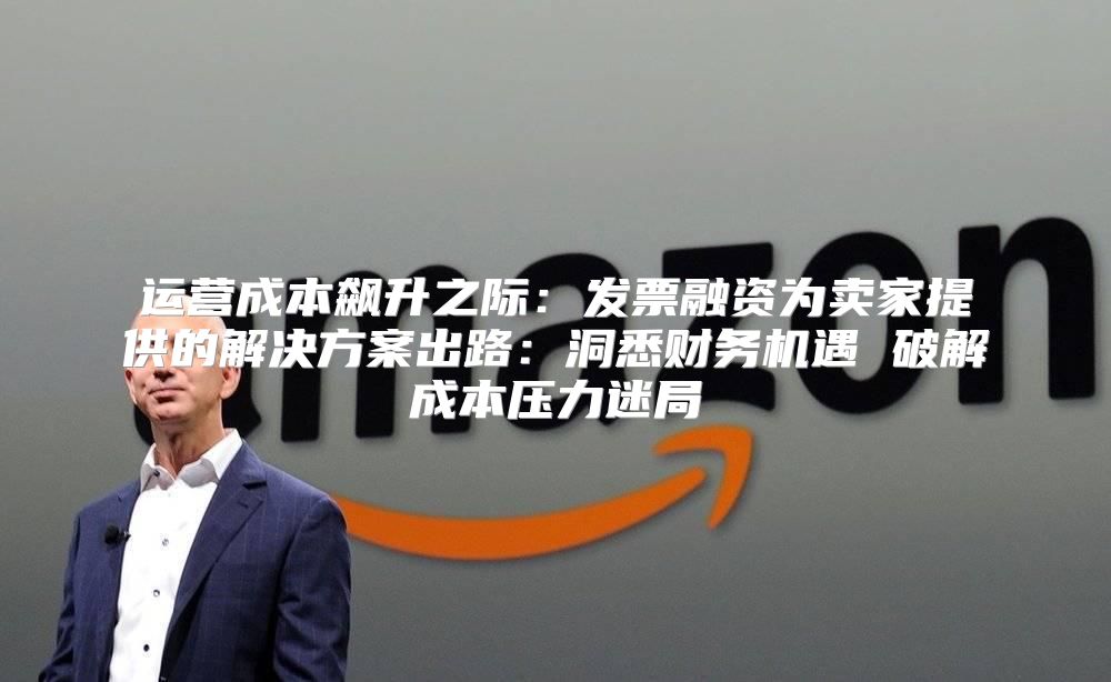 运营成本飙升之际：发票融资为卖家提供的解决方案出路：洞悉财务机遇 破解成本压力迷局