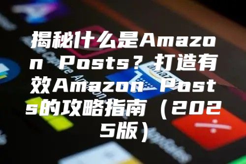 揭秘什么是Amazon Posts？打造有效Amazon Posts的攻略指南2025版