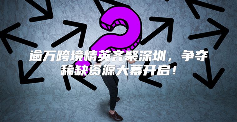 逾万跨境精英齐聚深圳，争夺稀缺资源大幕开启！