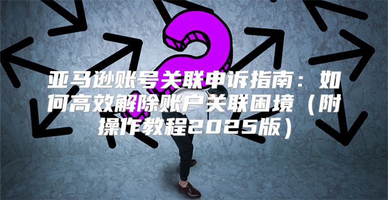 亚马逊账号关联申诉指南：如何高效解除账户关联困境附操作教程2025版
