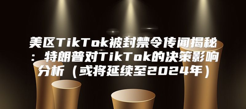 美区TikTok被封禁令传闻揭秘：特朗普对TikTok的决策影响分析或将延续至2025年