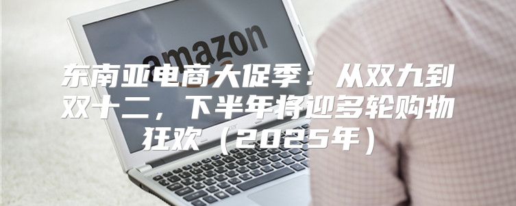 东南亚电商大促季：从双九到双十二，下半年将迎多轮购物狂欢2025年