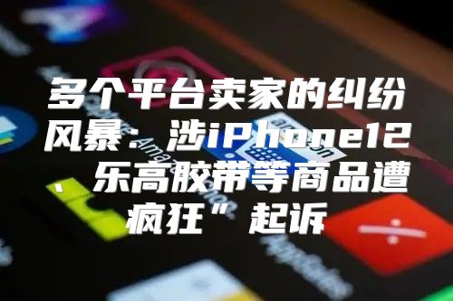 多个平台卖家的纠纷风暴：涉iPhone12、乐高胶带等商品遭疯狂”起诉
