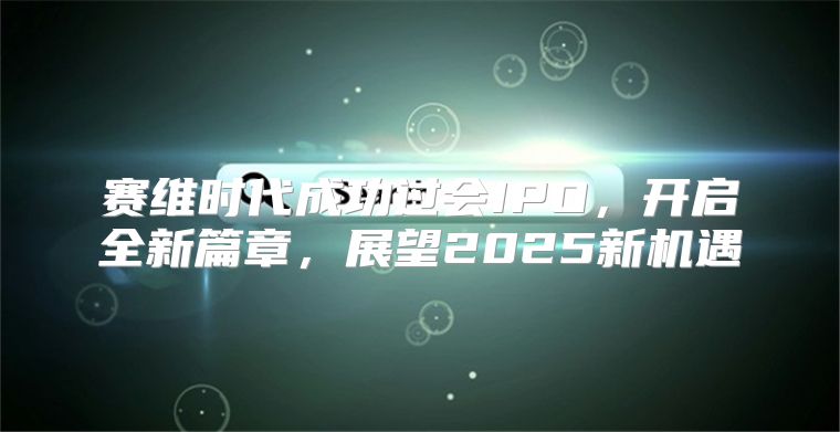 赛维时代成功过会IPO，开启全新篇章，展望2025新机遇