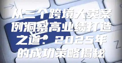 从三个跨境大卖案例洞察高业绩打造之道：2025年的成功策略揭秘