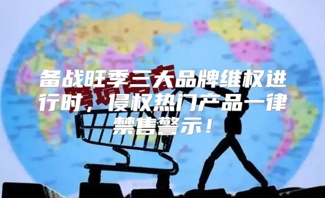 备战旺季三大品牌维权进行时，侵权热门产品一律禁售警示！