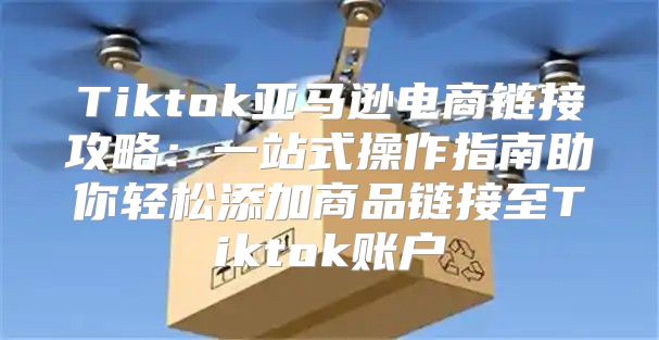 Tiktok亚马逊电商链接攻略：一站式操作指南助你轻松添加商品链接至Tiktok账户