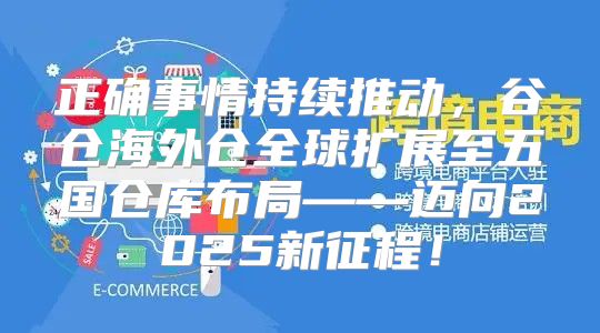 正确事情持续推动，谷仓海外仓全球扩展至五国仓库布局——迈向2025新征程！