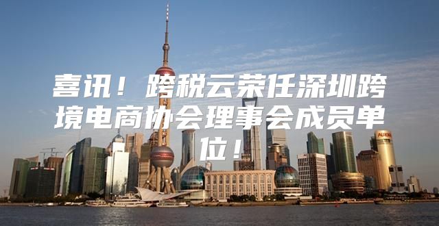 喜讯！跨税云荣任深圳跨境电商协会理事会成员单位！