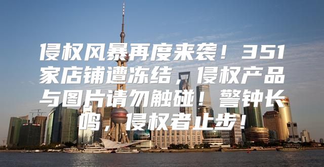 侵权风暴再度来袭！351家店铺遭冻结，侵权产品与图片请勿触碰！警钟长鸣，侵权者止步！