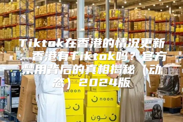 Tiktok在香港的情况更新：香港有Tiktok吗？官方禁用背后的真相揭秘动态2025版