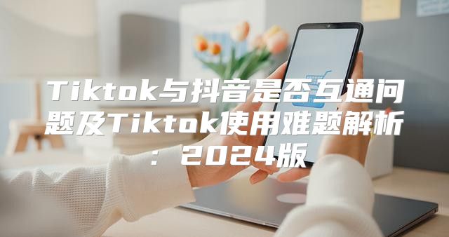 Tiktok与抖音是否互通问题及Tiktok使用难题解析：2025版