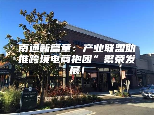 南通新篇章：产业联盟助推跨境电商抱团”繁荣发展！