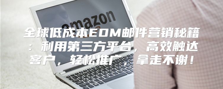 全球低成本EDM邮件营销秘籍：利用第三方平台，高效触达客户，轻松推广，拿走不谢！