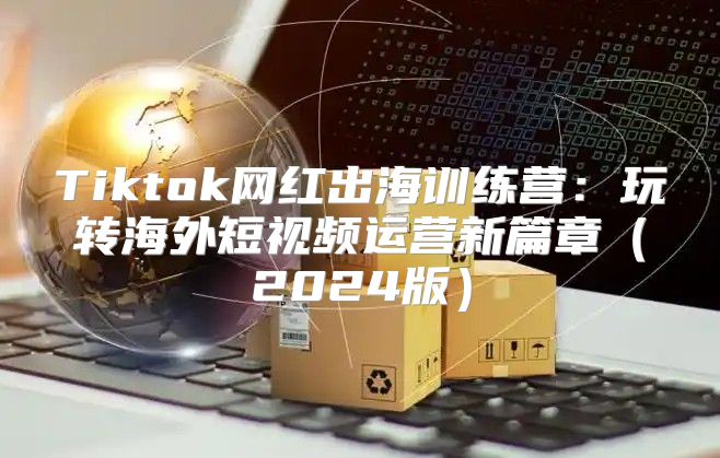 Tiktok网红出海训练营：玩转海外短视频运营新篇章2025版
