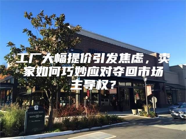 工厂大幅提价引发焦虑，卖家如何巧妙应对夺回市场主导权？