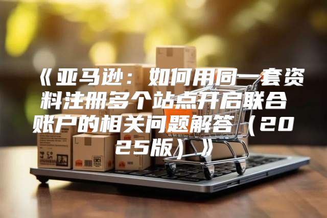 亚马逊：如何用同一套资料注册多个站点开启联合账户的相关问题解答2025版