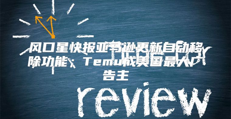 风口星快报亚马逊更新自动移除功能；Temu成美国最大广告主