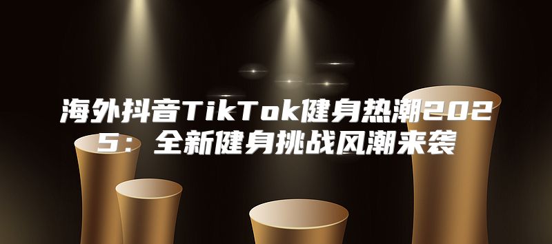 海外抖音TikTok健身热潮2025全新健身挑战风潮来袭