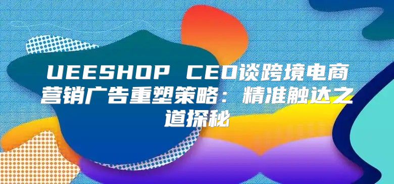 UEESHOP CEO谈跨境电商营销广告重塑策略：精准触达之道探秘