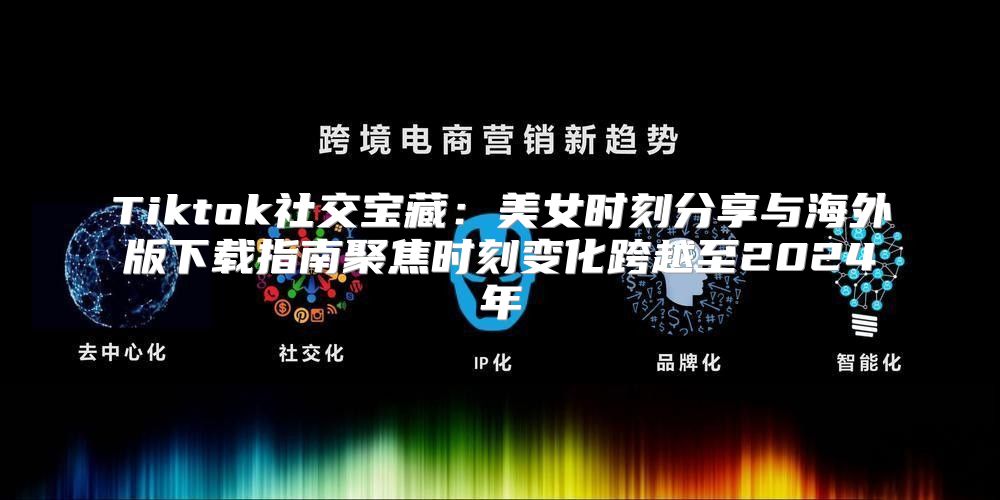 Tiktok社交宝藏：美女时刻分享与海外版下载指南聚焦时刻变化跨越至2025年