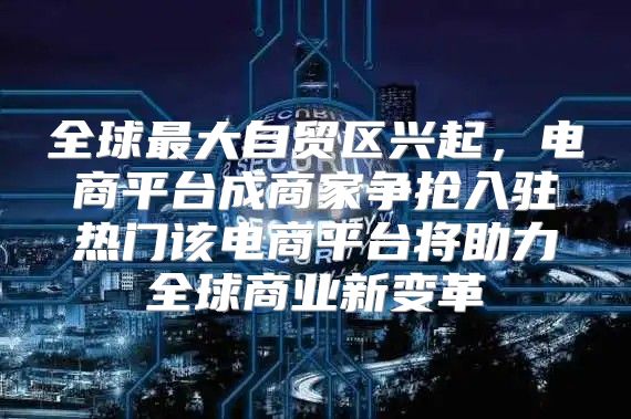 全球最大自贸区兴起，电商平台成商家争抢入驻热门该电商平台将助力全球商业新变革