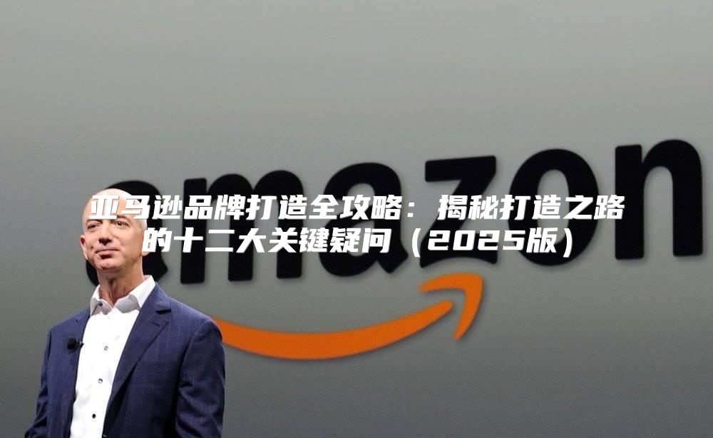 亚马逊品牌打造全攻略：揭秘打造之路的十二大关键疑问2025版