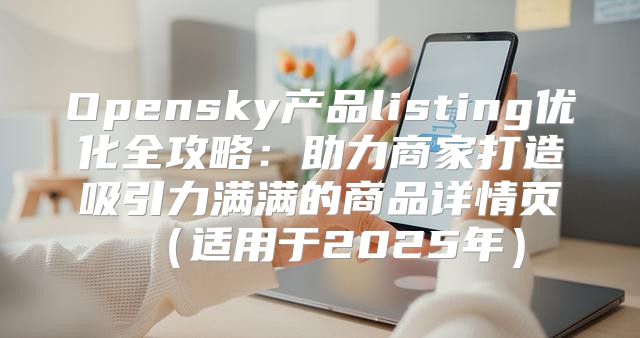 Opensky产品listing优化全攻略：助力商家打造吸引力满满的商品详情页适用于2025年