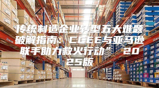 传统制造企业转型五大难题破解指南：CCEE与亚马逊联手助力救火行动” 2025版