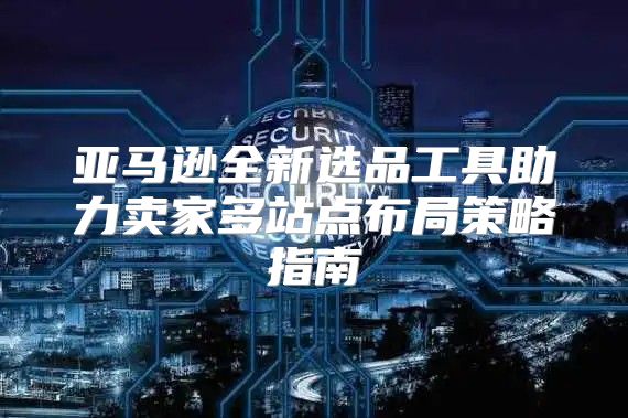 亚马逊全新选品工具助力卖家多站点布局策略指南
