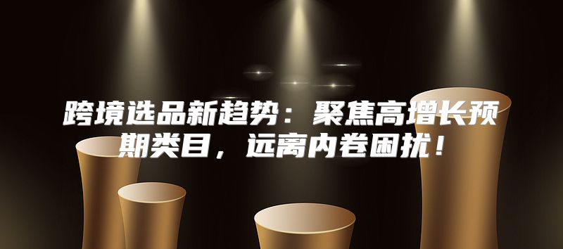 跨境选品新趋势：聚焦高增长预期类目，远离内卷困扰！