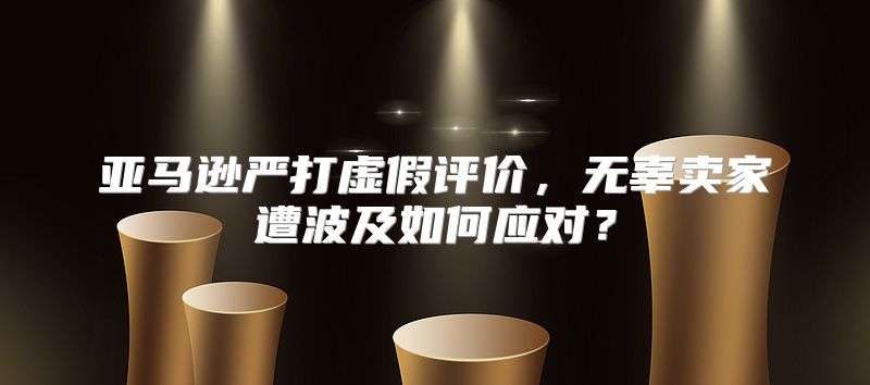 亚马逊严打虚假评价，无辜卖家遭波及如何应对？