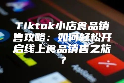 Tiktok小店食品销售攻略：如何轻松开启线上食品销售之旅？