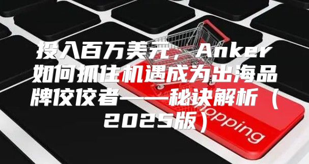 投入百万美元，Anker如何抓住机遇成为出海品牌佼佼者——秘诀解析2025版