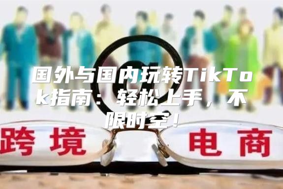国外与国内玩转TikTok指南：轻松上手，不限时空！