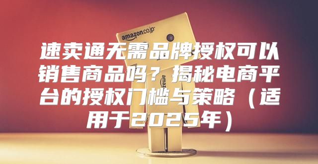 速卖通无需品牌授权可以销售商品吗？揭秘电商平台的授权门槛与策略适用于2025年
