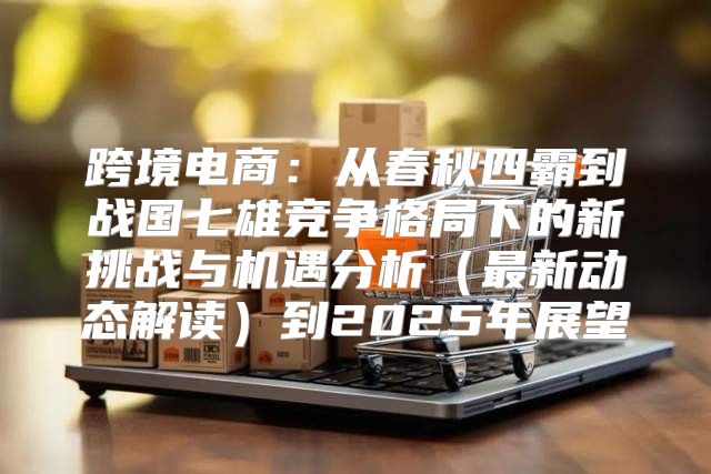 跨境电商：从春秋四霸到战国七雄竞争格局下的新挑战与机遇分析最新动态解读到2025年展望