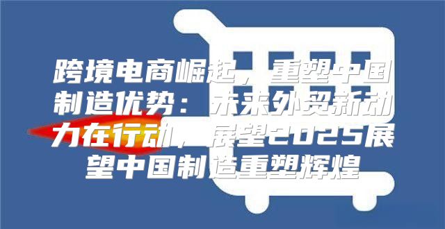 跨境电商崛起，重塑中国制造优势：未来外贸新动力在行动，展望2025展望中国制造重塑辉煌