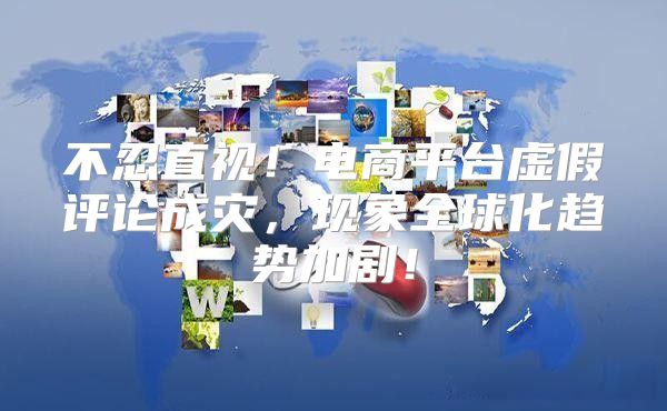 不忍直视！电商平台虚假评论成灾，现象全球化趋势加剧！