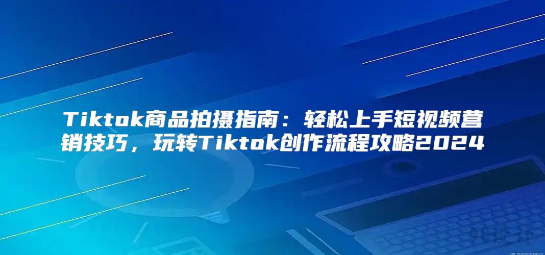 Tiktok商品拍摄指南：轻松上手短视频营销技巧，玩转Tiktok创作流程攻略2025