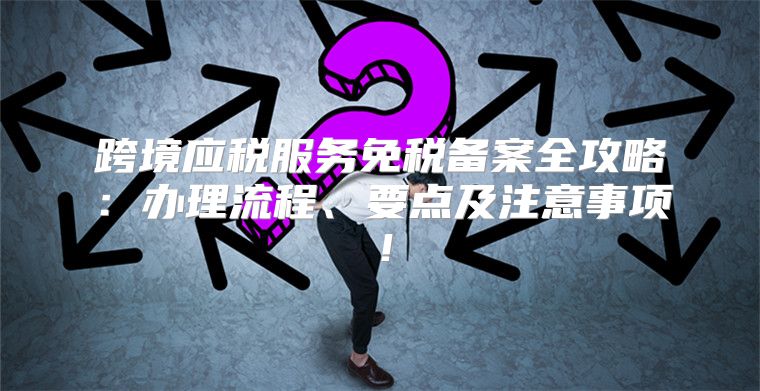 跨境应税服务免税备案全攻略：办理流程、要点及注意事项！