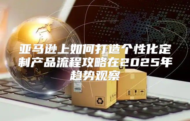 亚马逊上如何打造个性化定制产品流程攻略在2025年趋势观察