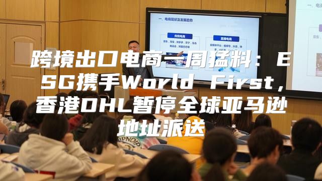 跨境出口电商一周猛料：ESG携手World First，香港DHL暂停全球亚马逊地址派送